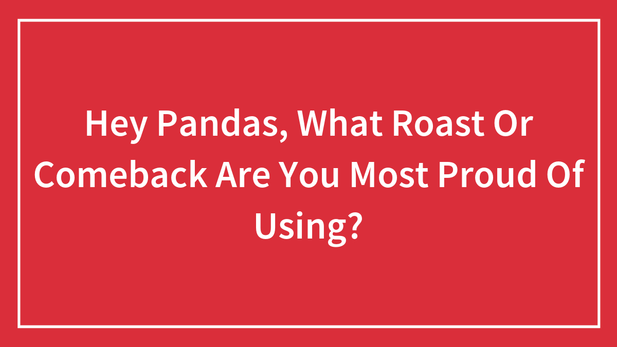 Hey Pandas, What Roast Or Comeback Are You Most Proud Of Using?
