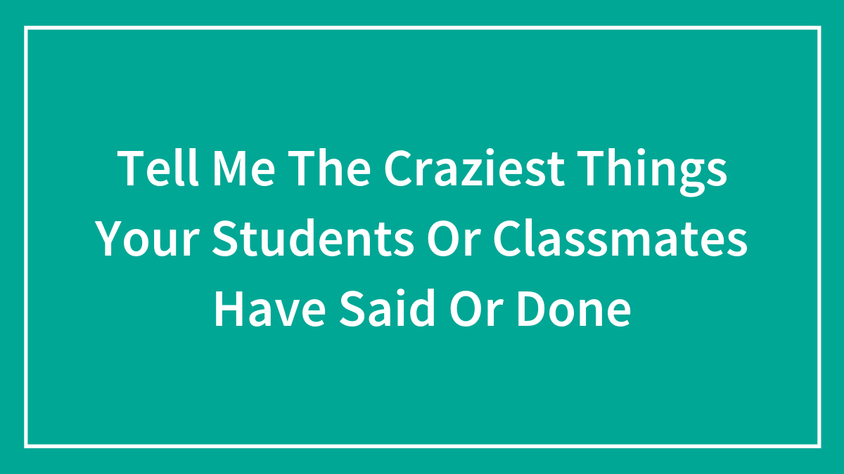 Tell Me The Craziest Things Your Students Or Classmates Have Said Or Done