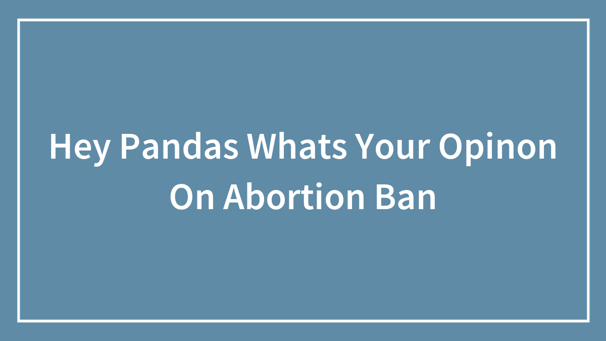 Hey Pandas Whats Your Opinon On Abortion Ban