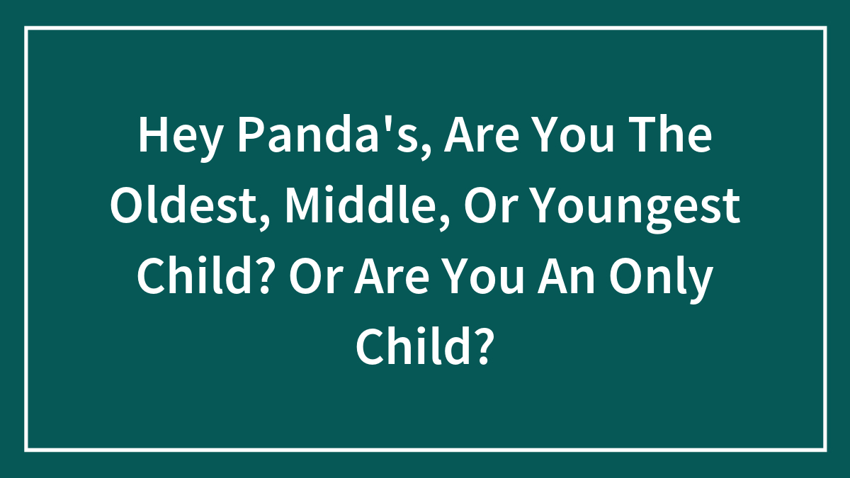 Hey Panda’s, Are You The Oldest, Middle, Or Youngest Child? Or Are You An Only Child?