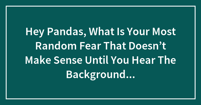 Hey Pandas, What Is Your Most Random Fear That Doesn’t Make Sense Until You Hear The Background Story? (Closed)