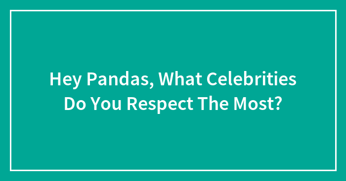 Hey Pandas, What Celebrities Do You Respect The Most? (Closed)