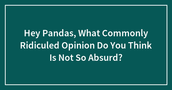 Hey Pandas, What Commonly Ridiculed Opinion Do You Think Is Not So Absurd?