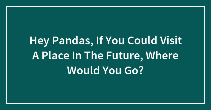 Hey Pandas, If You Could Visit A Place In The Future, Where Would You Go? (Closed)