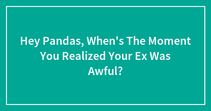 Hey Pandas, When’s The Moment You Realized Your Ex Was Awful? (Closed)