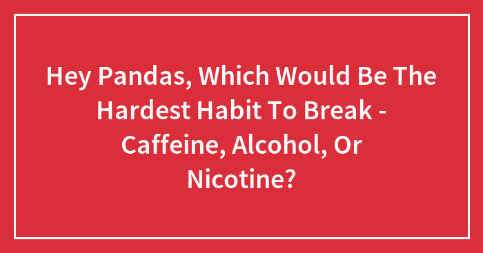 Hey Pandas, Which Would Be The Hardest Habit To Break – Caffeine, Alcohol, Or Nicotine? (Closed)
