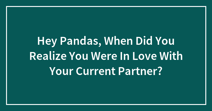 Hey Pandas, When Did You Realize You Were In Love With Your Current Partner? (Closed)