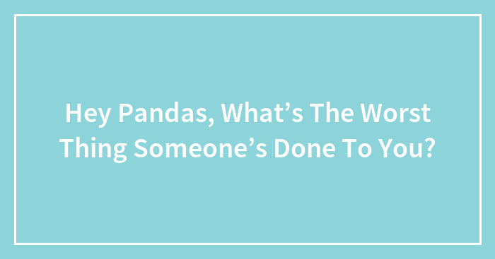 Hey Pandas, What’s The Worst Thing Someone’s Done To You? (Closed)