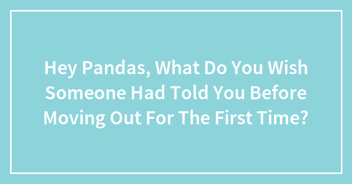 Hey Pandas, What Do You Wish Someone Had Told You Before Moving Out For The First Time?