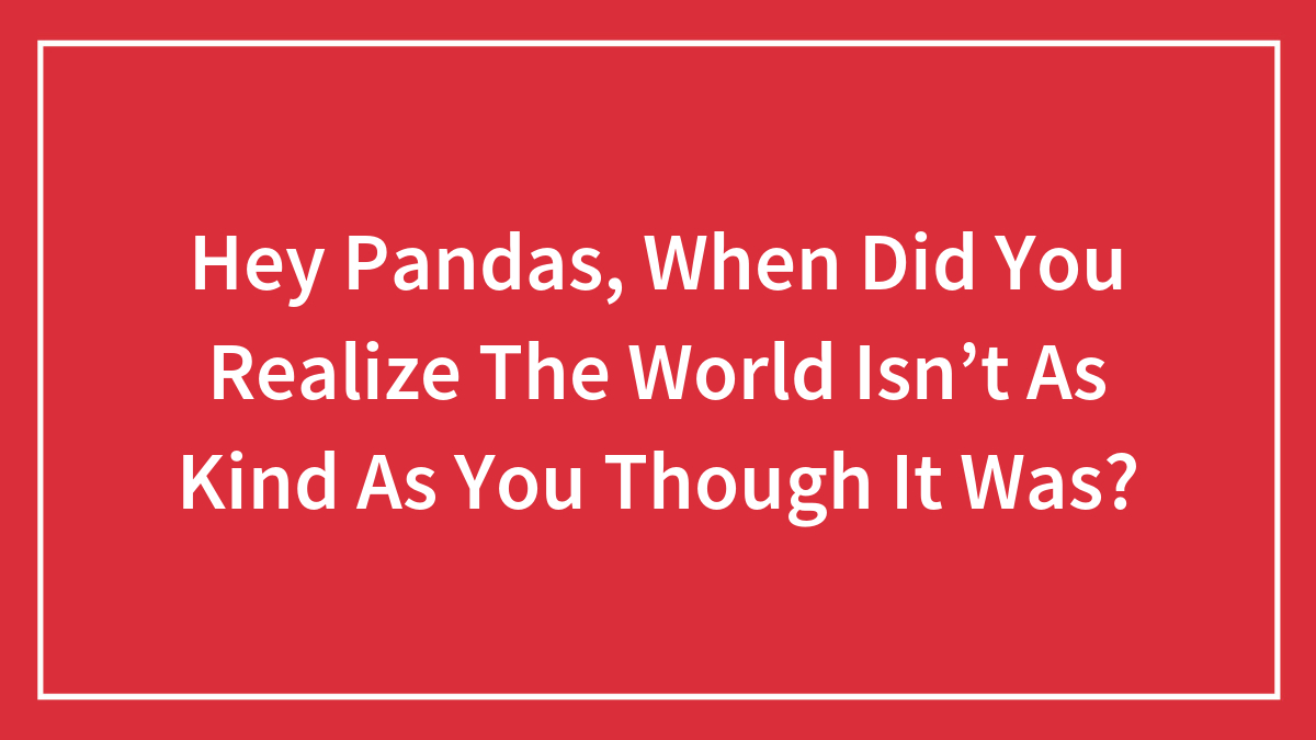 Hey Pandas, When Did You Realize The World Isn’t As Kind As You Though It Was? (Closed)