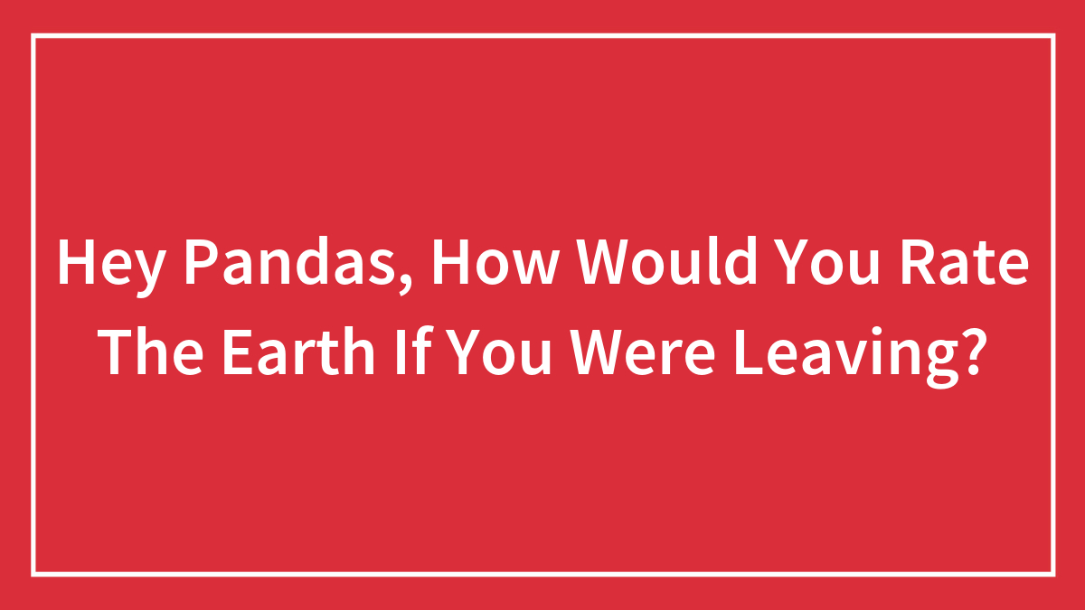 Hey Pandas, How Would You Rate The Earth If You Were Leaving? (Closed)