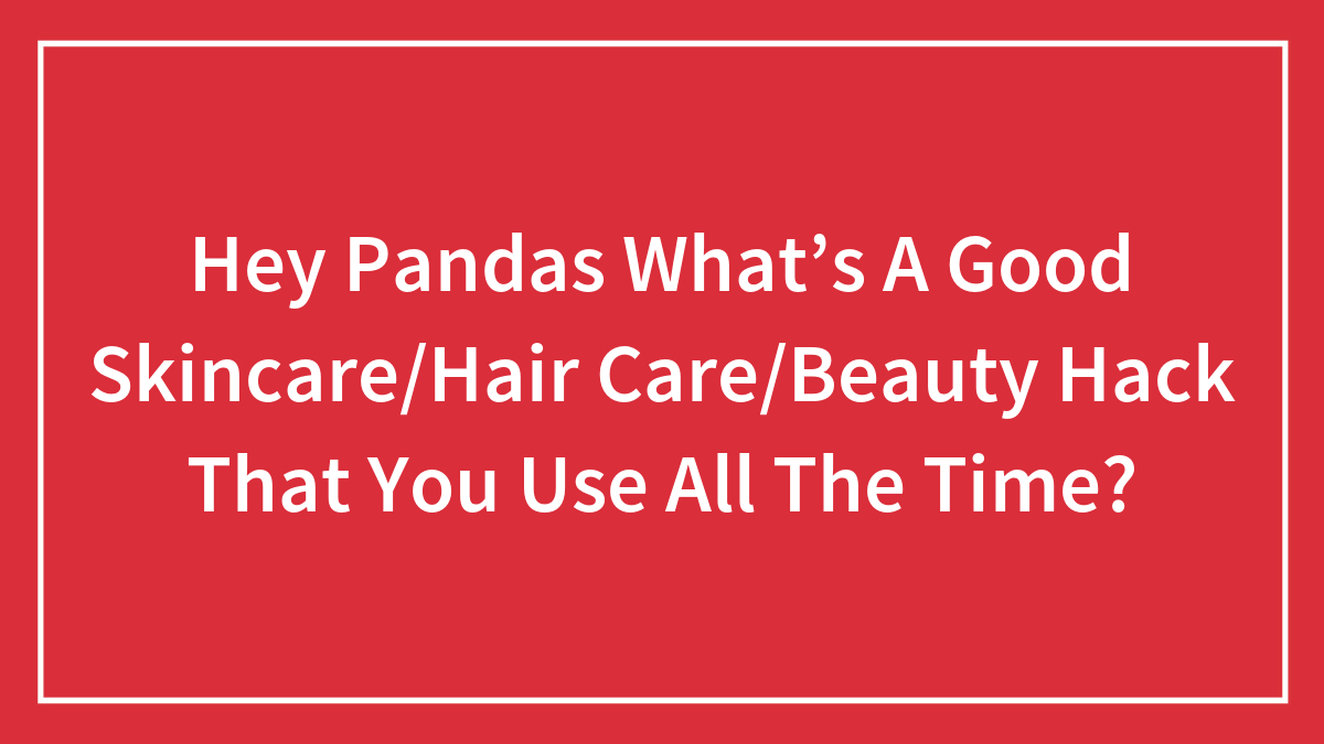 Hey Pandas What’s A Good Skincare/Hair Care/Beauty Hack That You Use All The Time? (Closed)