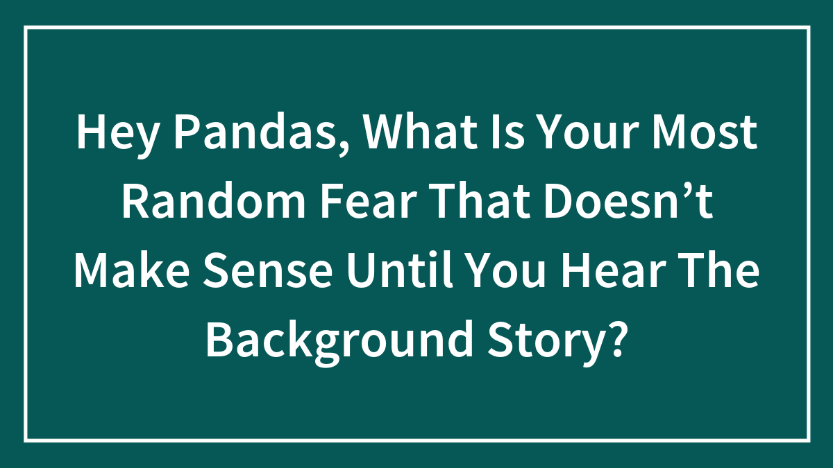 Hey Pandas, What Is Your Most Random Fear That Doesn’t Make Sense Until You Hear The Background Story? (Closed)