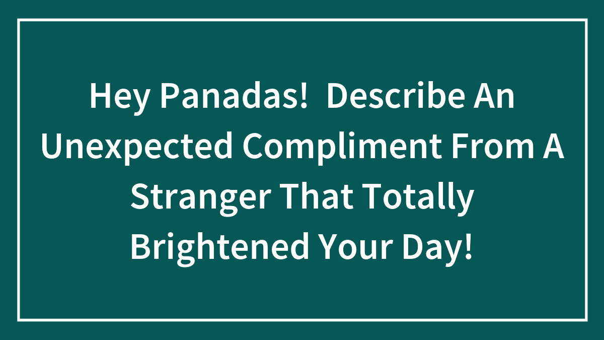 Hey Panadas! Describe An Unexpected Compliment From A Stranger That Totally Brightened Your Day!