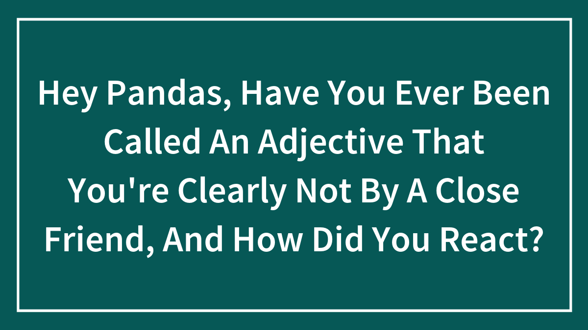 Hey Pandas, Have You Ever Been Called An Adjective That You’re Clearly Not By A Close Friend, And How Did You React? (Closed)