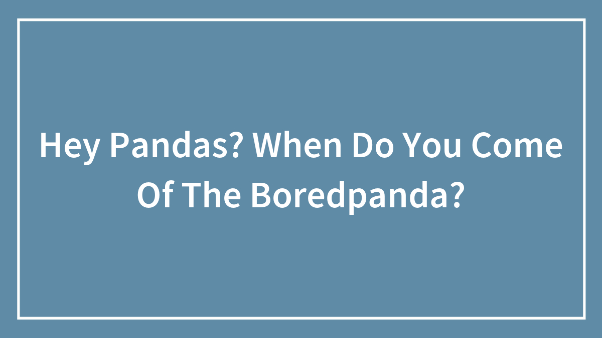 Hey Pandas? When Do You Come Of The Boredpanda?