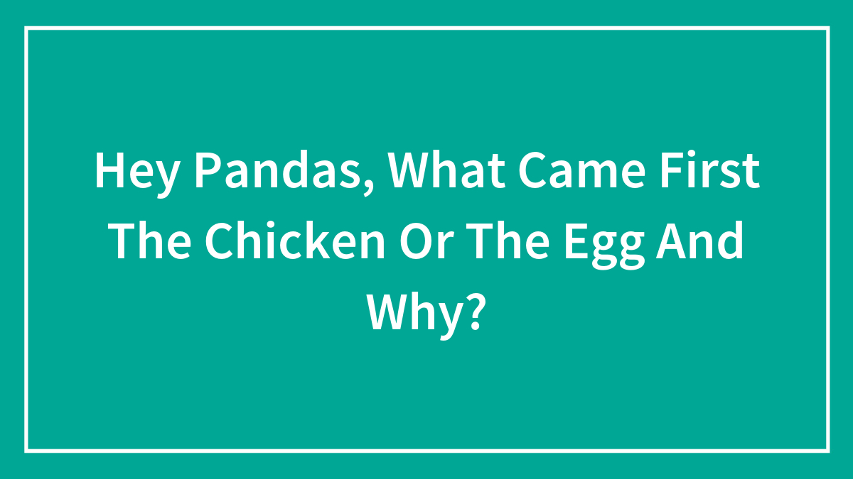 Hey Pandas, What Came First The Chicken Or The Egg And Why?