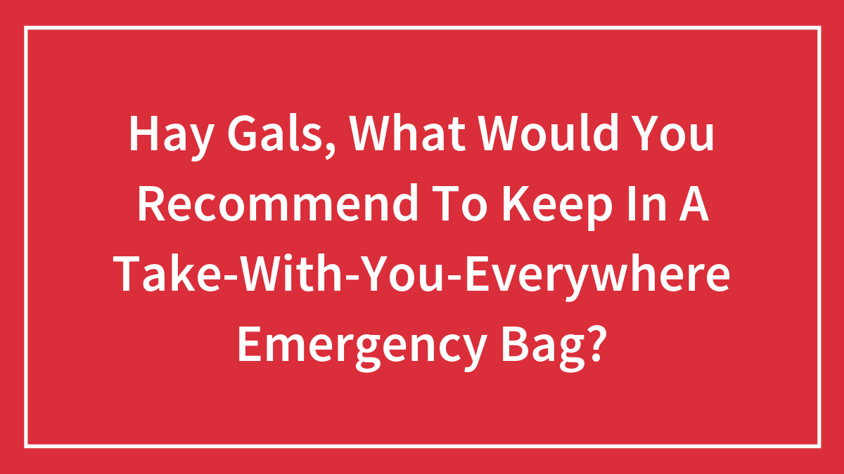 Hay Gals, What Would You Recommend To Keep In A Take-With-You-Everywhere Emergency Bag? (Closed)