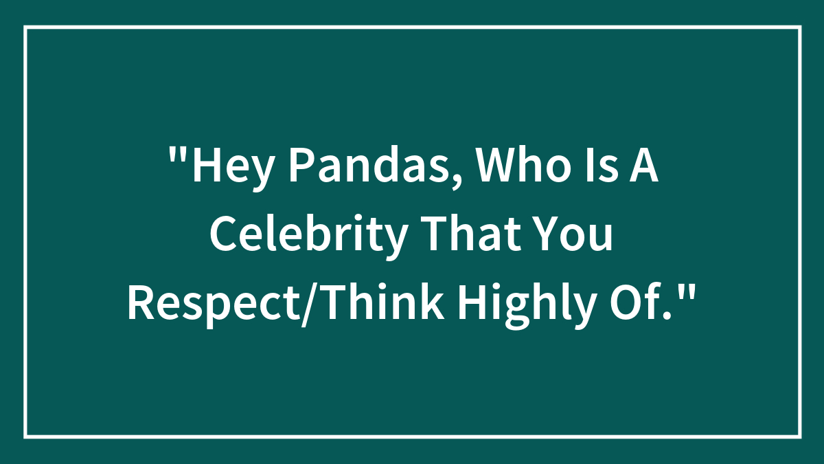 “Hey Pandas, Who Is A Celebrity That You Respect/Think Highly Of.”