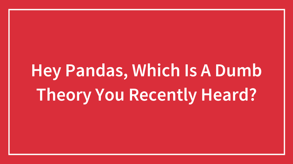 Hey Pandas, Which Is A Dumb Theory You Recently Heard?