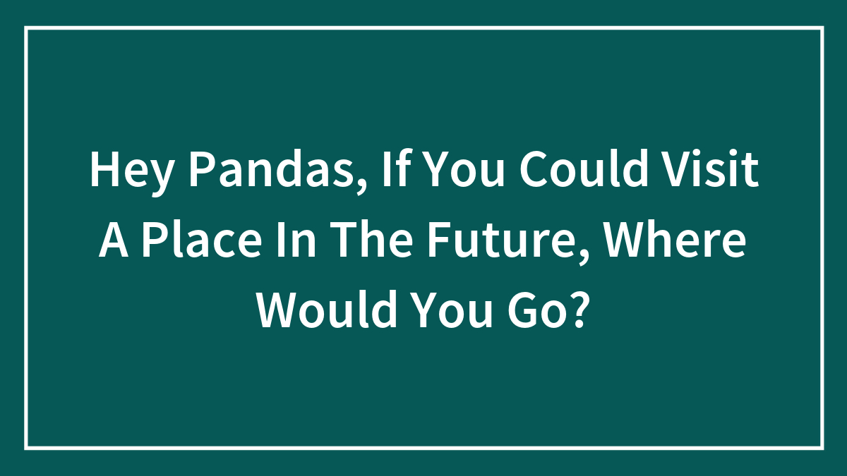 Hey Pandas, If You Could Visit A Place In The Future, Where Would You Go? (Closed)