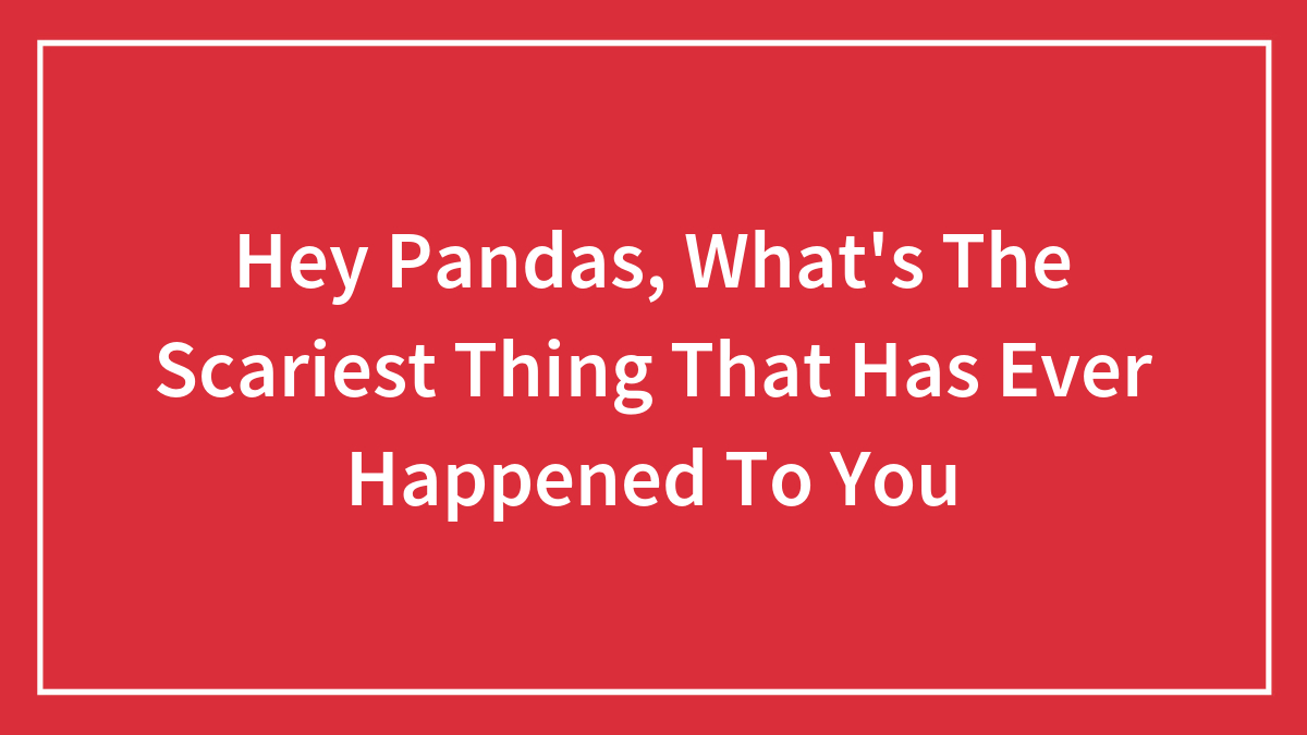 Hey Pandas, What’s The Scariest Thing That Has Ever Happened To You (Closed)