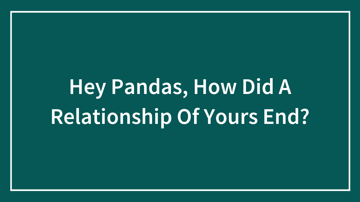 Hey Pandas, How Did A Relationship Of Yours End? (Closed)