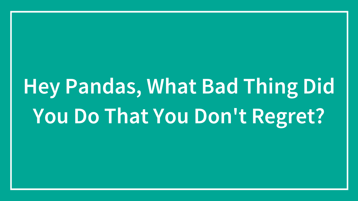 Hey Pandas, What Bad Thing Did You Do That You Don’t Regret? (Closed)