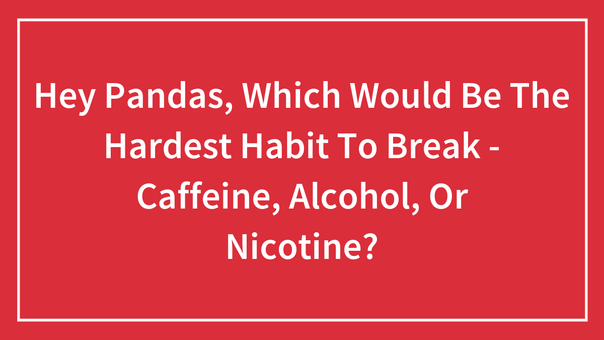 Hey Pandas, Which Would Be The Hardest Habit To Break – Caffeine, Alcohol, Or Nicotine? (Closed)