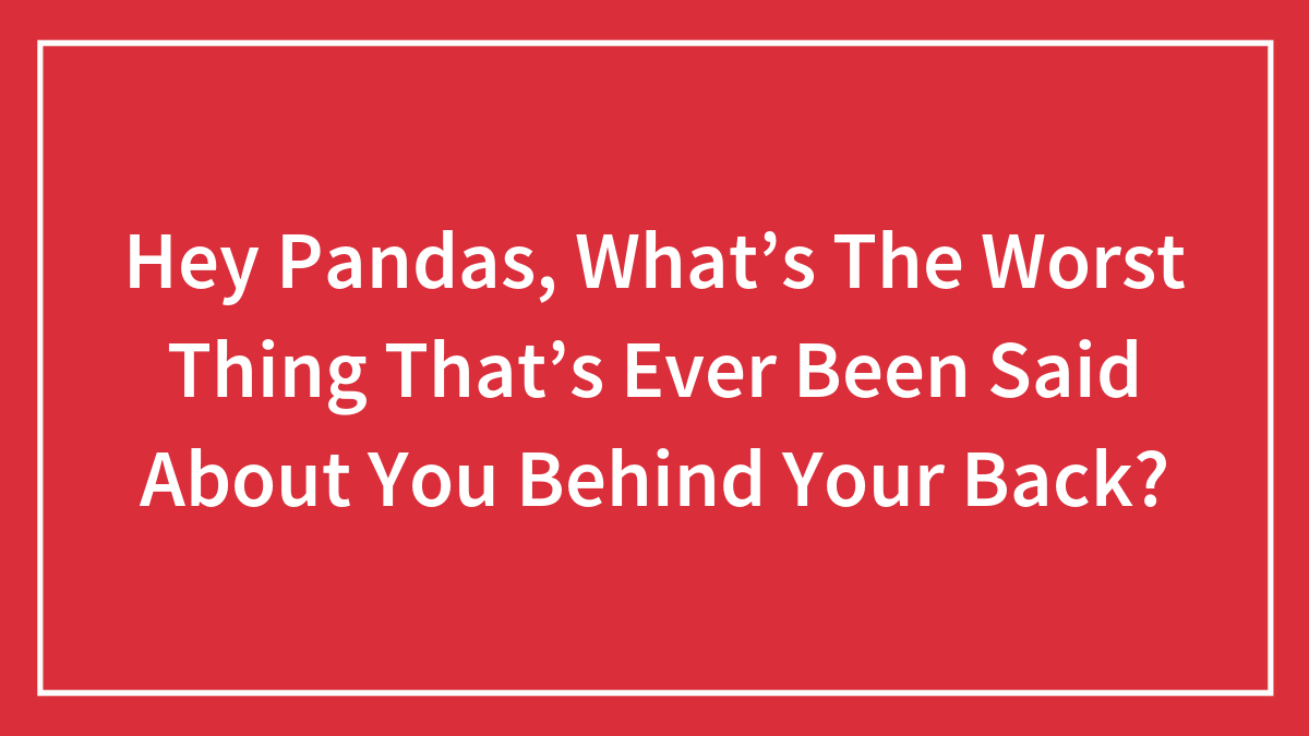 Hey Pandas, What’s The Worst Thing That’s Ever Been Said About You Behind Your Back? (Closed)