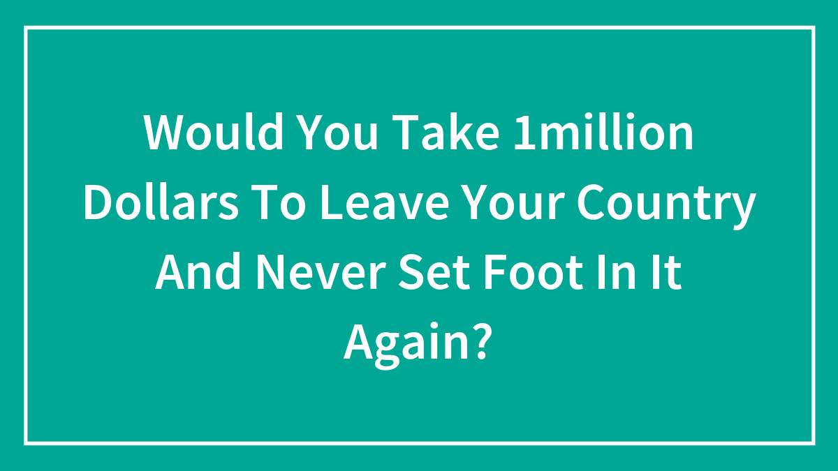 Would You Take 1million Dollars To Leave Your Country And Never Set Foot In It Again?