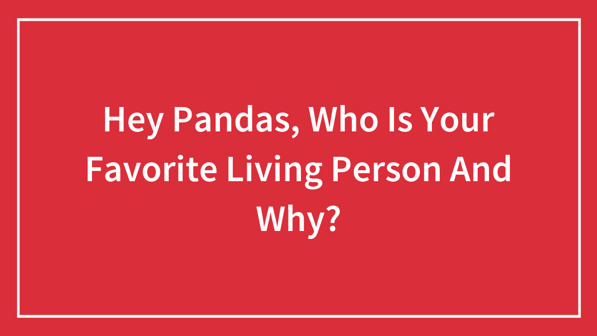 Hey Pandas, Who Is Your Favorite Living Person And Why?