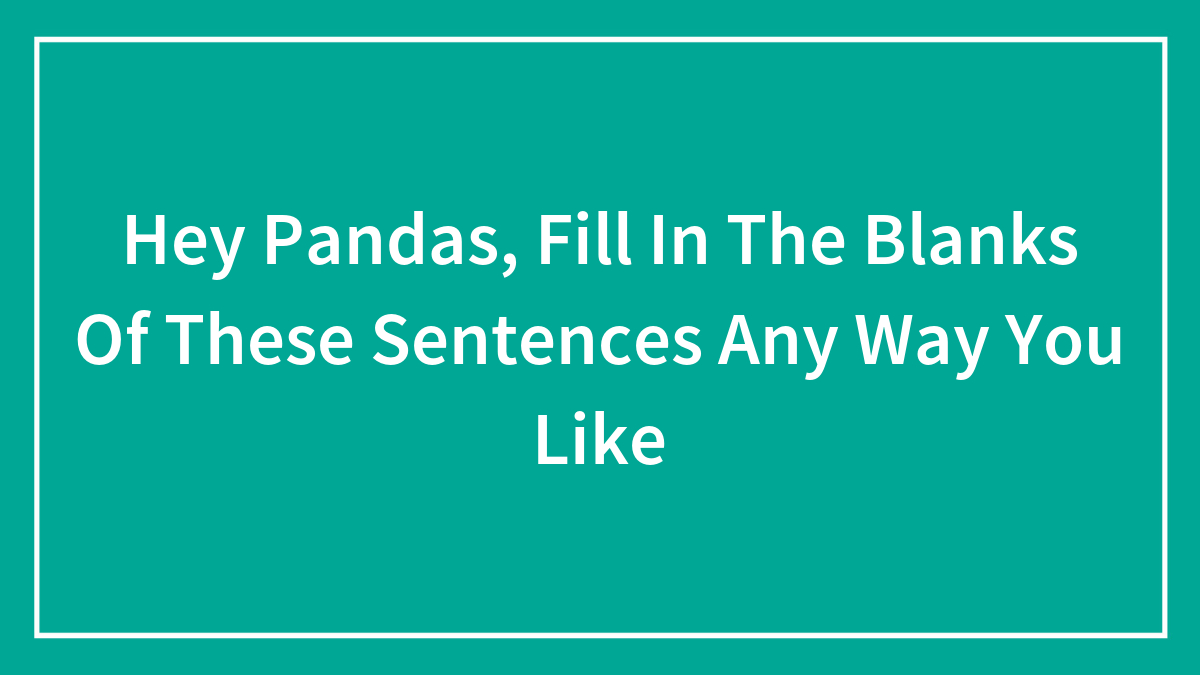 Hey Pandas, Fill In The Blanks Of These Sentences Any Way You Like (Closed)