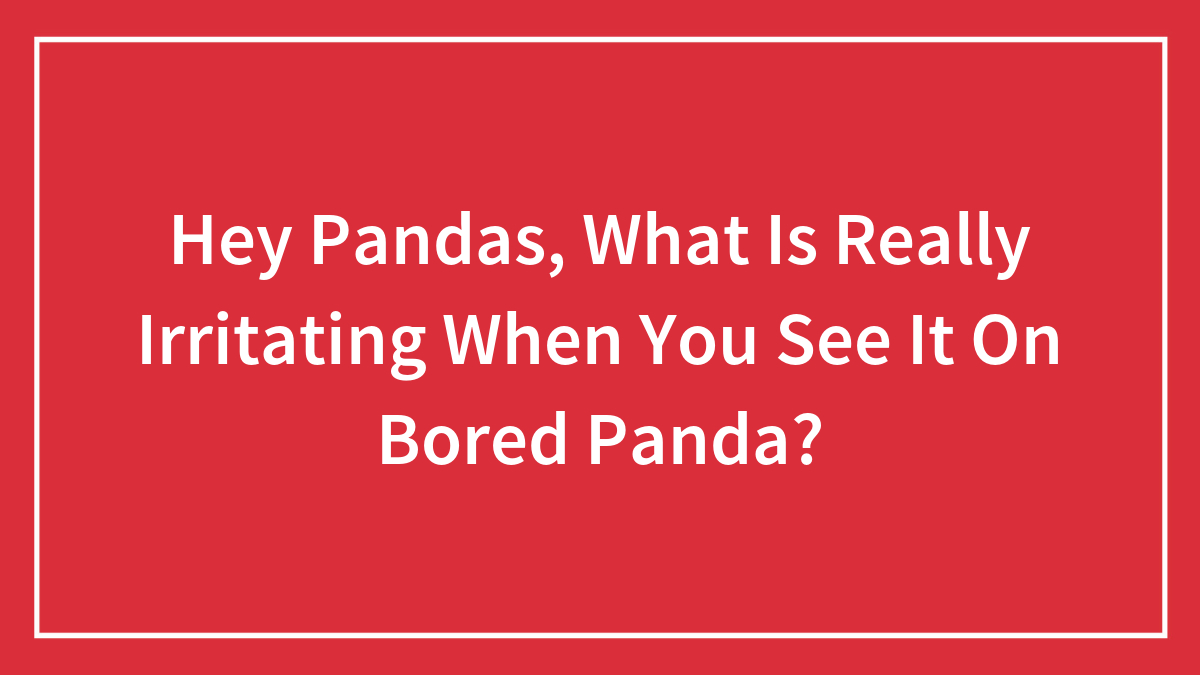 Hey Pandas, What Is Really Irritating When You See It On Bored Panda?