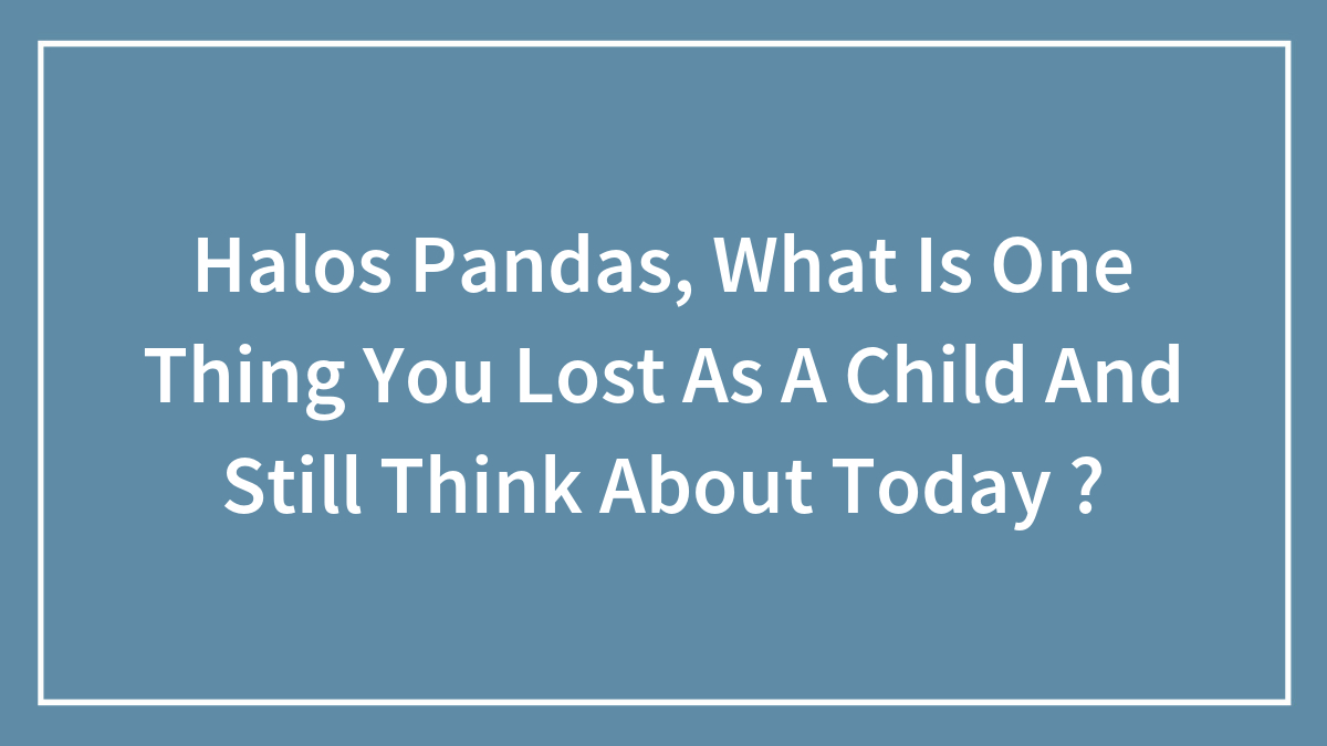 Halos Pandas, What Is One Thing You Lost As A Child And Still Think About Today ?