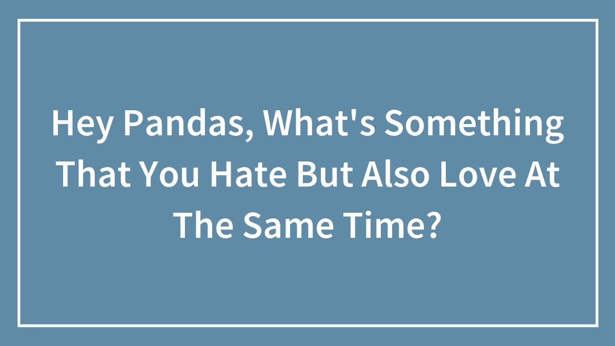 Hey Pandas, What’s Something That You Hate But Also Love At The Same Time? (Closed)