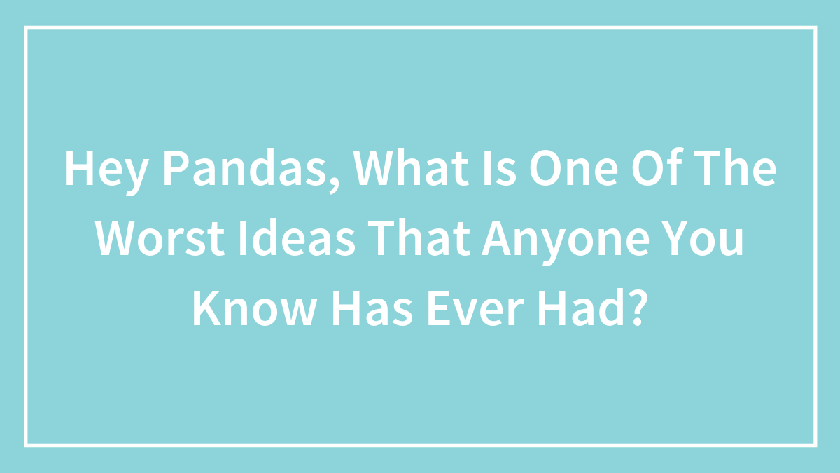 Hey Pandas, What Is One Of The Worst Ideas That Anyone You Know Has Ever Had?