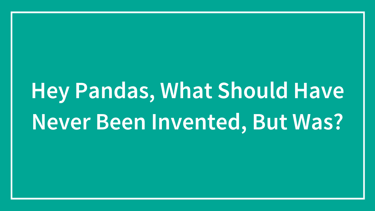 Hey Pandas, What Should Have Never Been Invented, But Was?