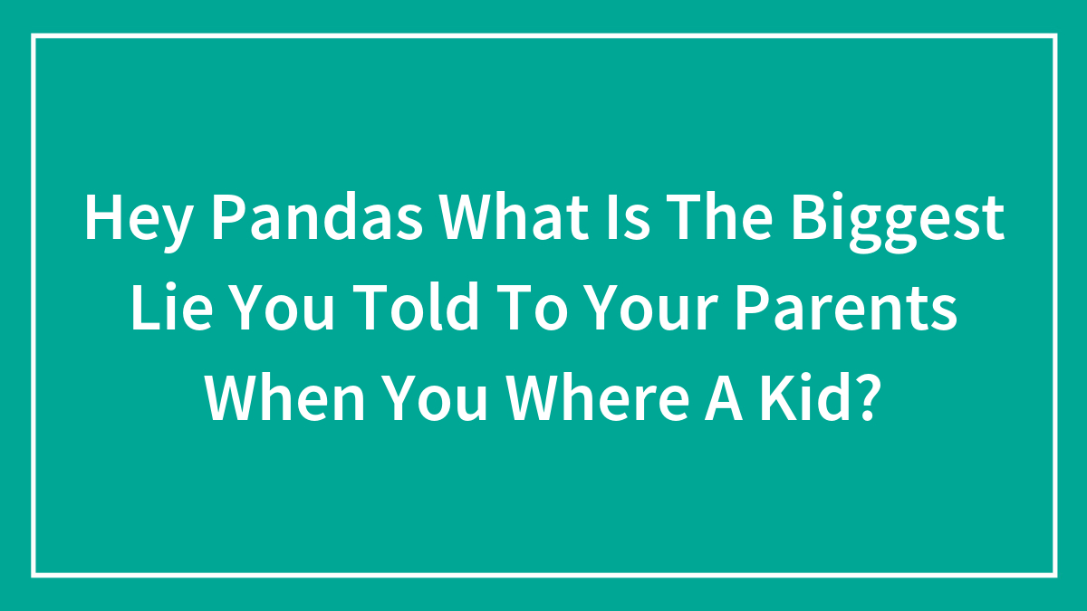 Hey Pandas, What Is The Biggest Lie You Told To Your Parents When You Where A Kid?