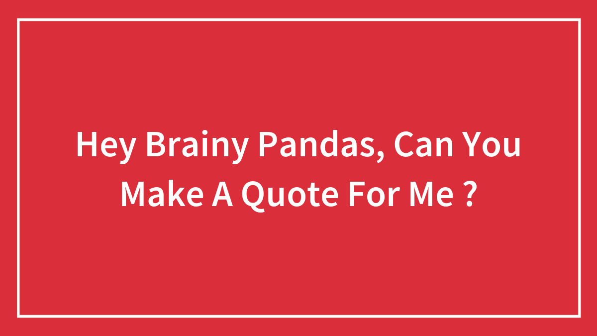 Hey Brainy Pandas, Can You Make A Quote For Me ?