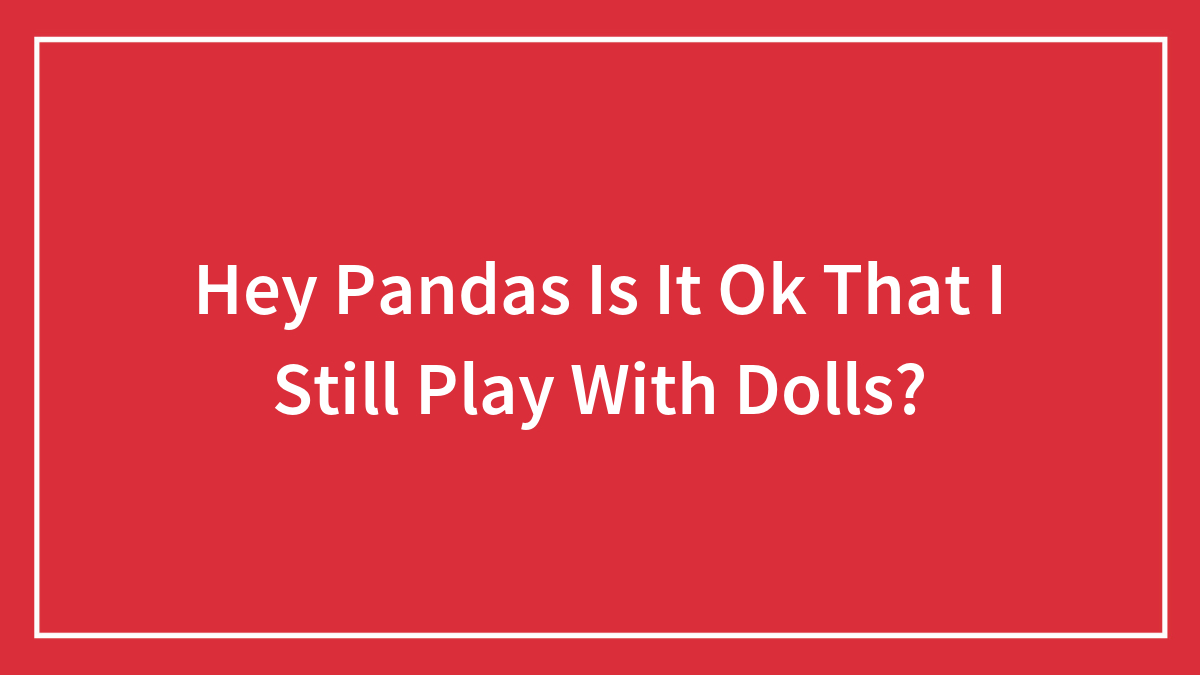 Hey Pandas Is It Ok That I Still Play With Dolls? (Closed)
