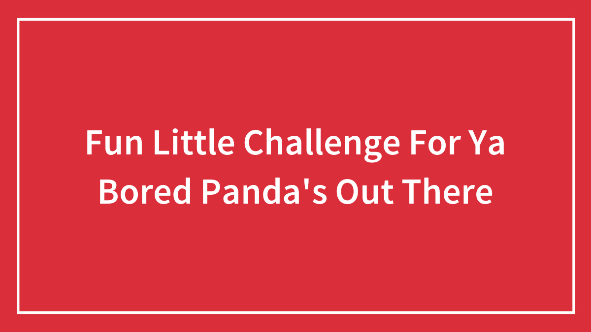 Fun Little Challenge For Ya Bored Panda’s Out There