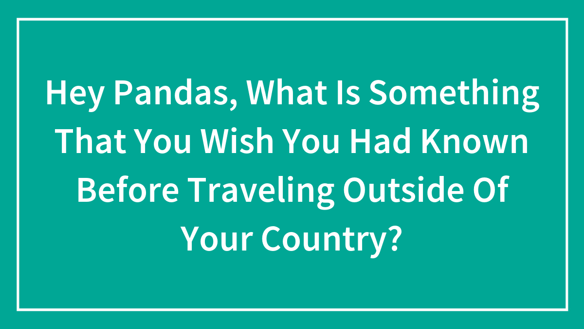 Hey Pandas, What Is Something That You Wish You Had Known Before Traveling Outside Of Your Country? (Closed)