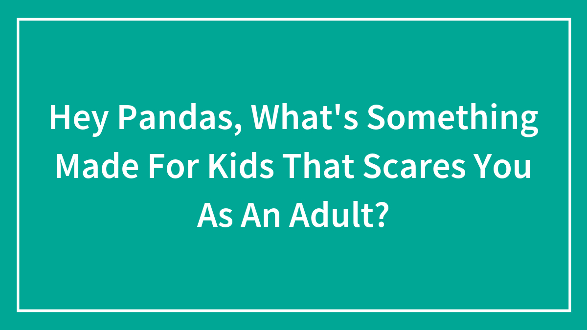 Hey Pandas, What’s Something Made For Kids That Scares You As An Adult?