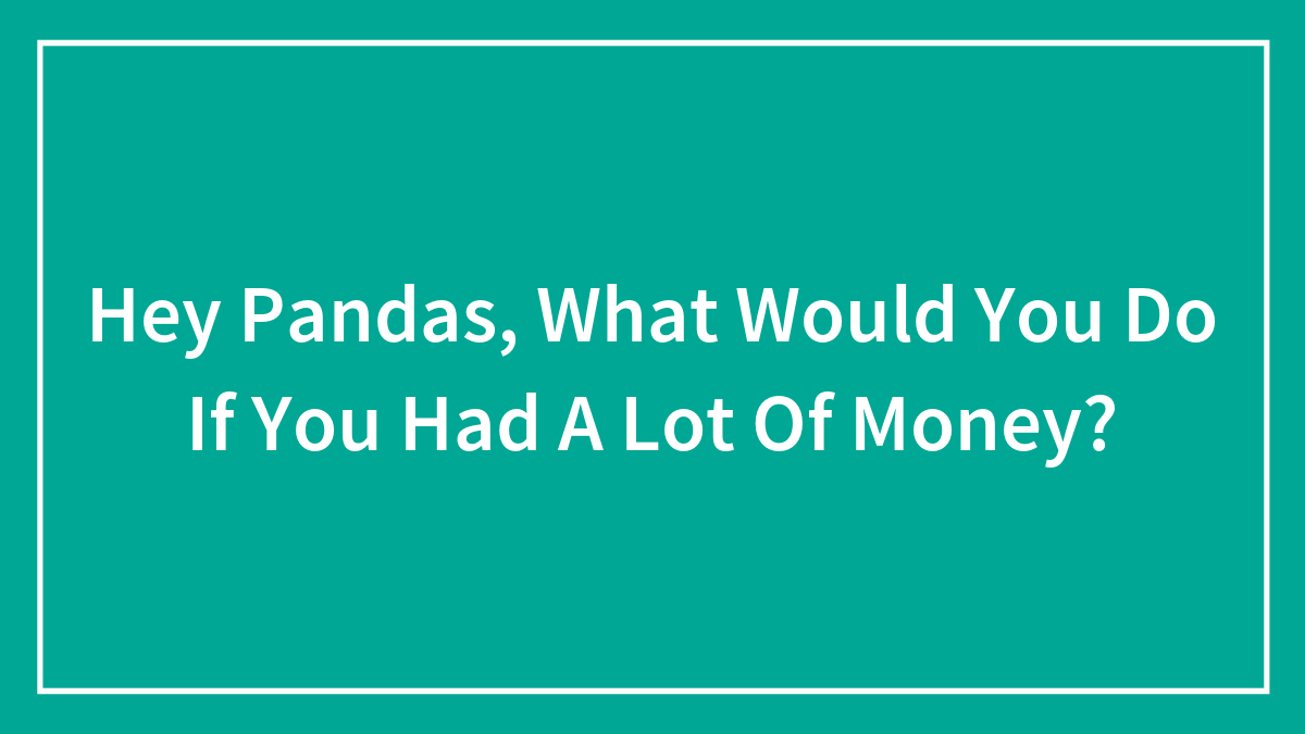 Hey Pandas, What Would You Do If You Had A Lot Of Money? (Closed)