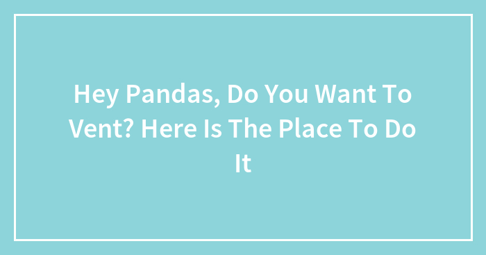 Hey Pandas, Do You Want To Vent? Here Is The Place To Do It (Closed)