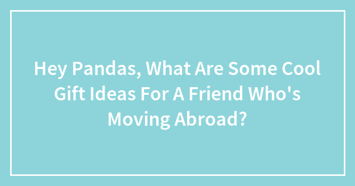 Hey Pandas, What Are Cool Gift Ideas For A Friend Who’s Moving Abroad?