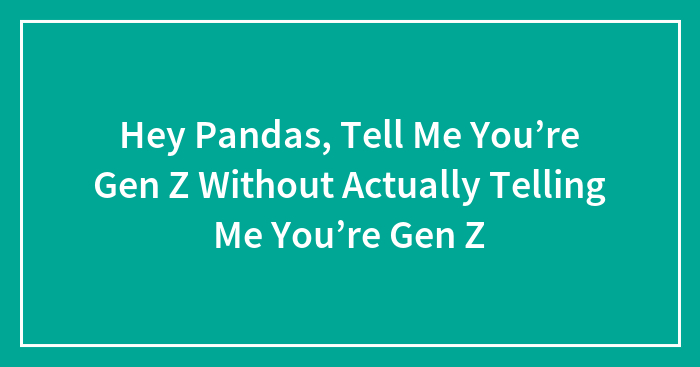Hey Pandas, Tell Me You’re Gen Z Without Actually Telling Me You’re Gen Z (Closed)