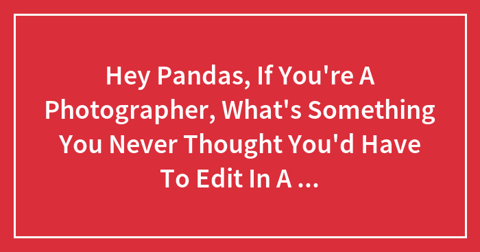 Hey Pandas, If You’re A Photographer, What’s Something You Never Thought You’d Have To Edit In A Photo? (Closed)