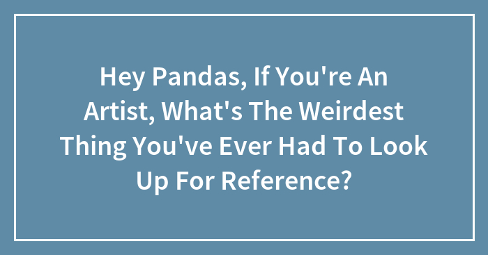 Hey Pandas, If You’re An Artist, What’s The Weirdest Thing You’ve Ever Had To Look Up For Reference? (Closed)